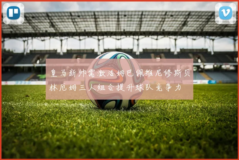 皇马新帅需激活姆巴佩维尼修斯贝林厄姆三人组合提升球队竞争力