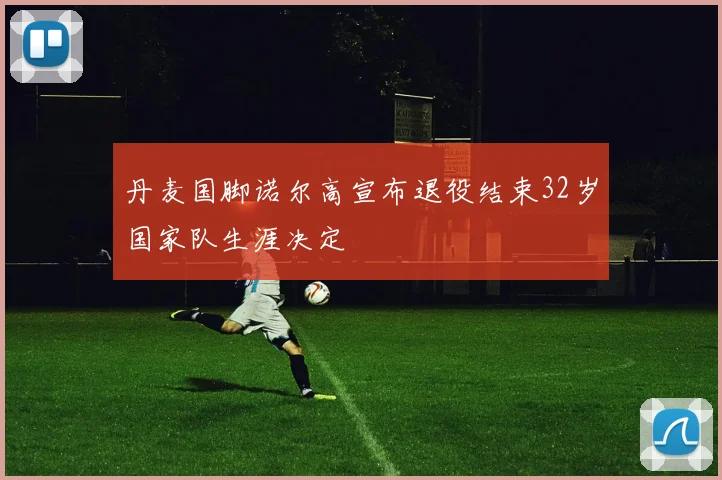 丹麦国脚诺尔高宣布退役结束32岁国家队生涯决定