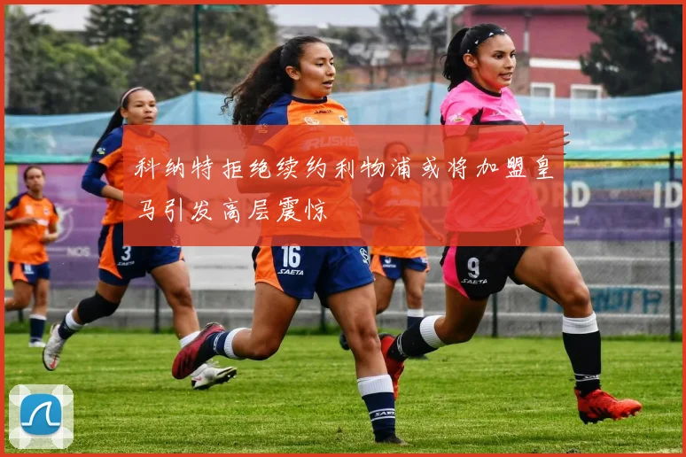 科纳特拒绝续约利物浦或将加盟皇马引发高层震惊