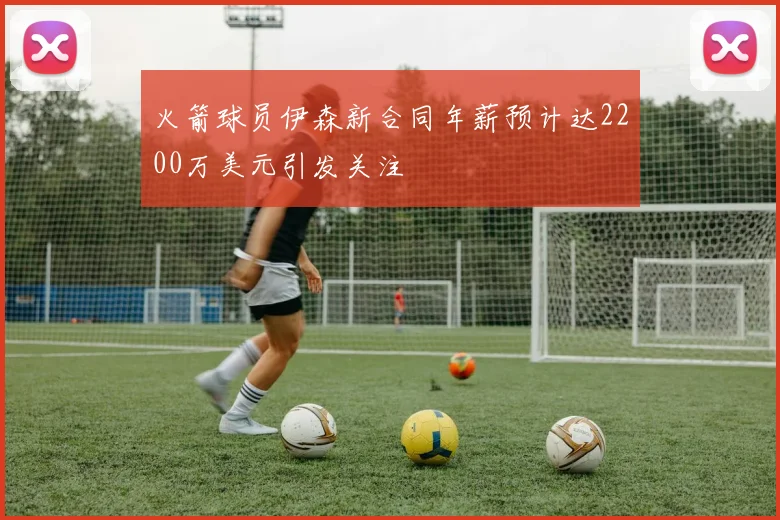 火箭球员伊森新合同年薪预计达2200万美元引发关注