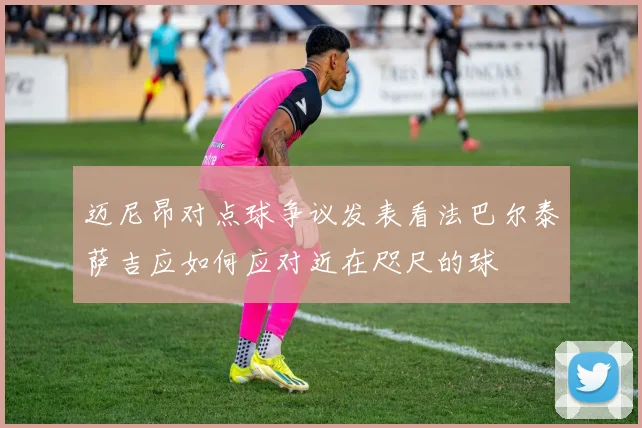 迈尼昂对点球争议发表看法巴尔泰萨吉应如何应对近在咫尺的球