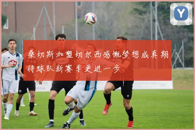 桑切斯加盟切尔西感慨梦想成真期待球队新赛季更进一步