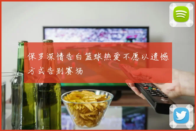 保罗深情告白篮球热爱不愿以遗憾方式告别赛场