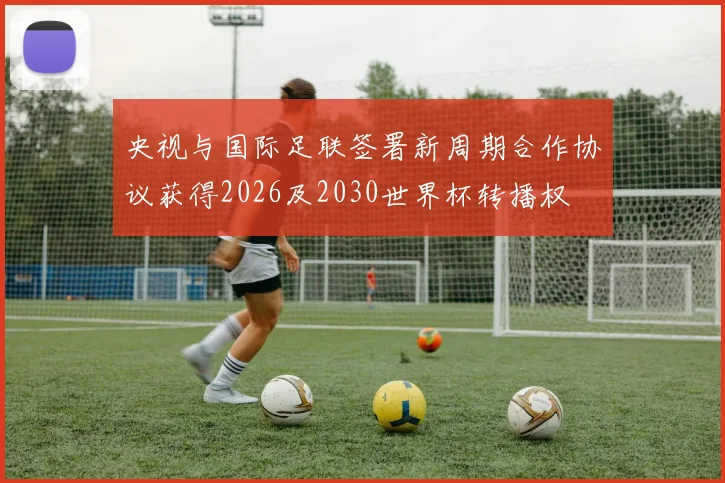 央视与国际足联签署新周期合作协议获得2026及2030世界杯转播权