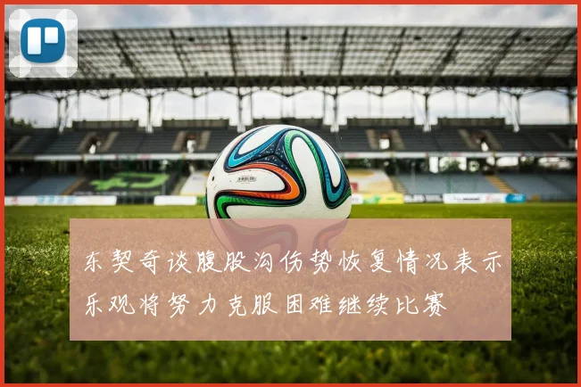 东契奇谈腹股沟伤势恢复情况表示乐观将努力克服困难继续比赛