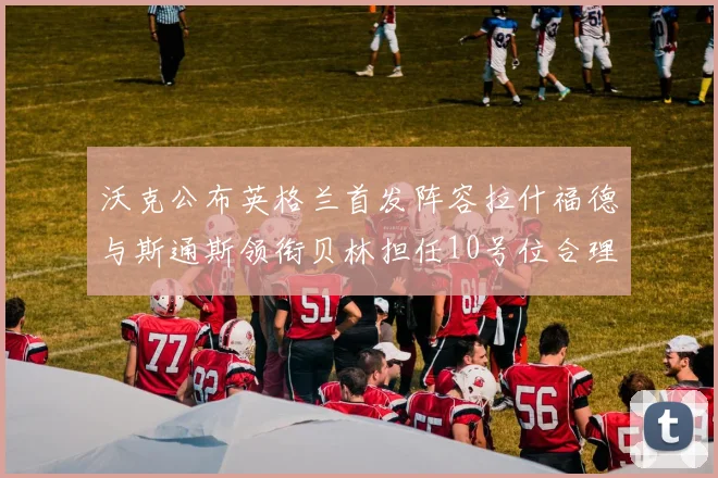 沃克公布英格兰首发阵容拉什福德与斯通斯领衔贝林担任10号位合理性分析