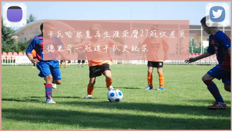 卡瓦哈尔皇马生涯荣膺27冠仅差莫德里奇一冠追平队史纪录