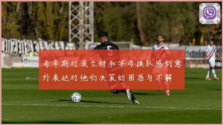 考辛斯对莫兰特和字母换队感到意外表达对他们决策的困惑与不解