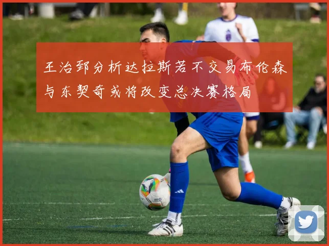 王治郅分析达拉斯若不交易布伦森与东契奇或将改变总决赛格局