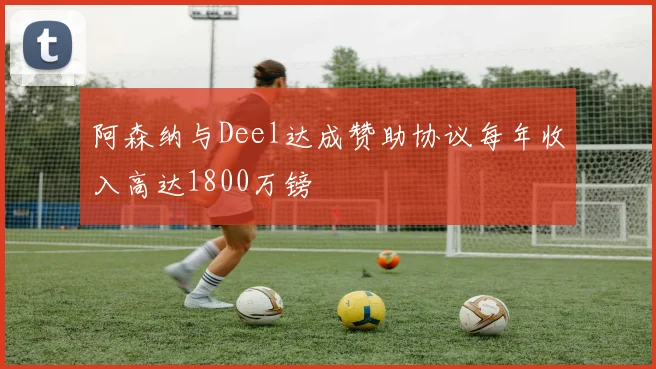 阿森纳与Deel达成赞助协议每年收入高达1800万镑