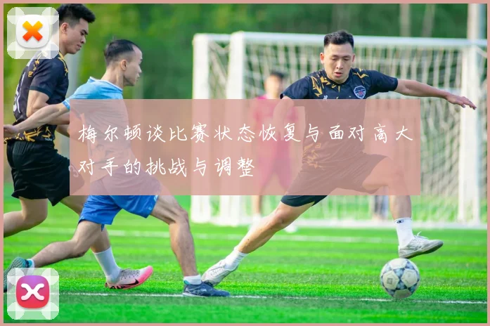 梅尔顿谈比赛状态恢复与面对高大对手的挑战与调整