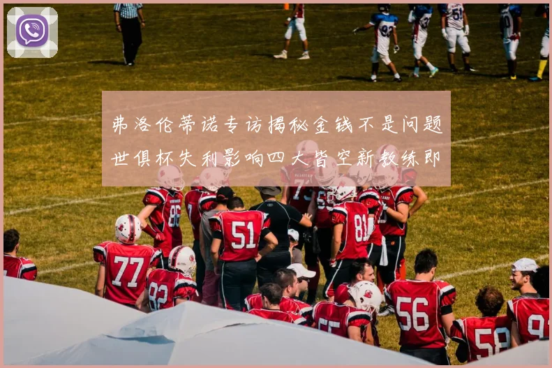 弗洛伦蒂诺专访揭秘金钱不是问题世俱杯失利影响四大皆空新教练即将到来