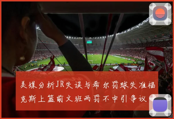 美媒分析JR失误与希尔罚球失准福克斯上篮前文班两罚不中引争议