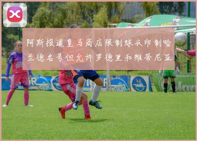 阿斯报道皇马商店限制球衣印制哈兰德名号但允许罗德里和维蒂尼亚印制