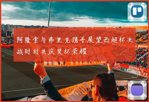 阿隆索与弗里克携手展望西超杯决战时刻共庆奖杯荣耀